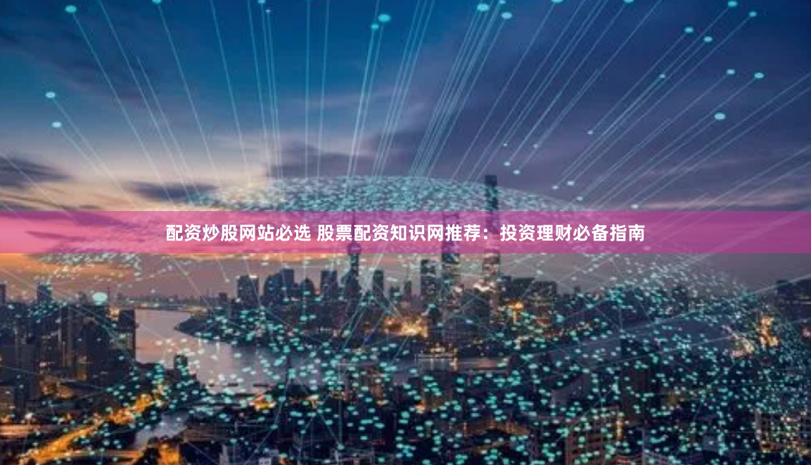 配资炒股网站必选 股票配资知识网推荐：投资理财必备指南