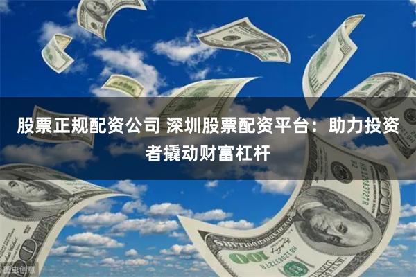 股票正规配资公司 深圳股票配资平台：助力投资者撬动财富杠杆