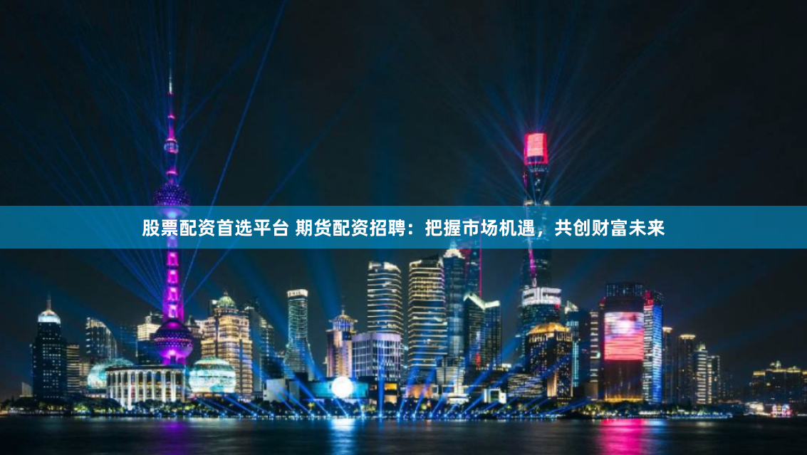 股票配资首选平台 期货配资招聘：把握市场机遇，共创财富未来