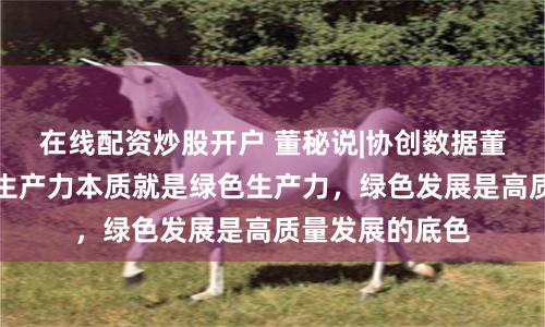 在线配资炒股开户 董秘说|协创数据董秘甘杏：新质生产力本质就是绿色生产力，绿色发展是高质量发展的底色
