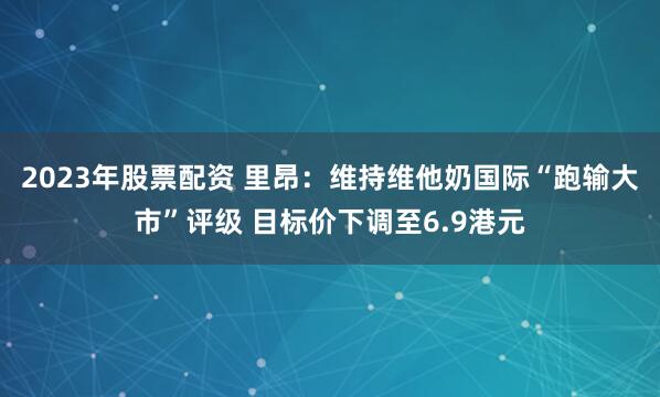 2023年股票配资 里昂：维持维他奶国际“跑输大市”评级 目标价下调至6.9港元