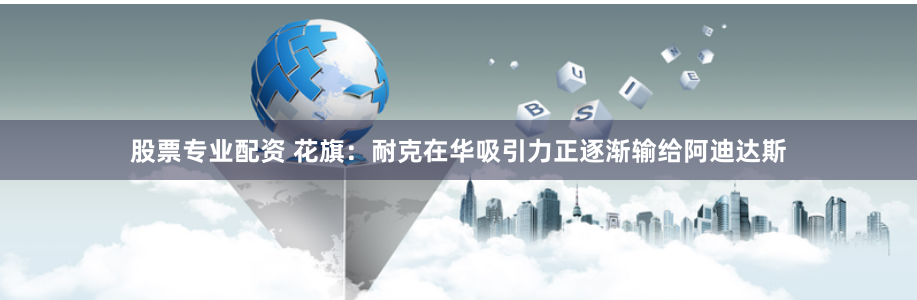 股票专业配资 花旗：耐克在华吸引力正逐渐输给阿迪达斯