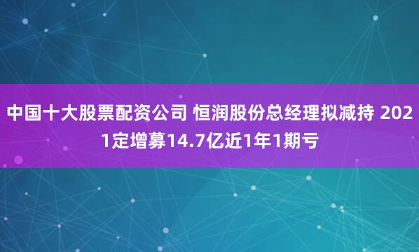 中国十大股票配资公司 恒润股份总经理拟减持 2021定增募14.7亿近1年1期亏