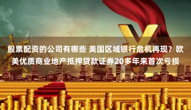 股票配资的公司有哪些 美国区域银行危机再现？欧美优质商业地产抵押贷款证券20多年来首次亏损