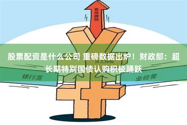 股票配资是什么公司 重磅数据出炉！财政部：超长期特别国债认购积极踊跃