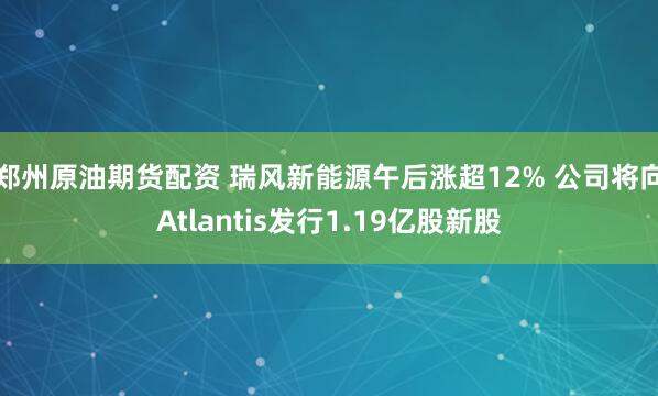 郑州原油期货配资 瑞风新能源午后涨超12% 公司将向Atlantis发行1.19亿股新股