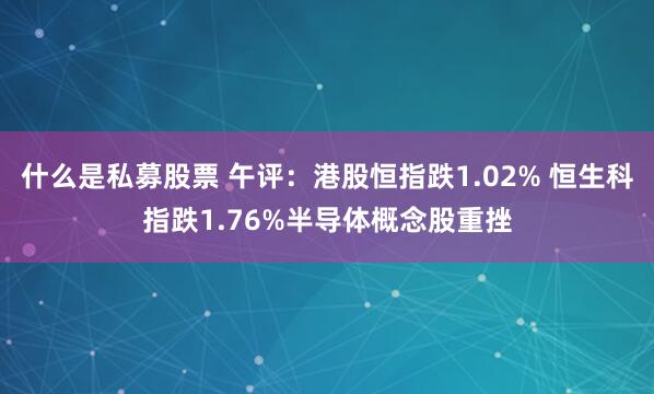 什么是私募股票 午评：港股恒指跌1.02% 恒生科指跌1.76%半导体概念股重挫
