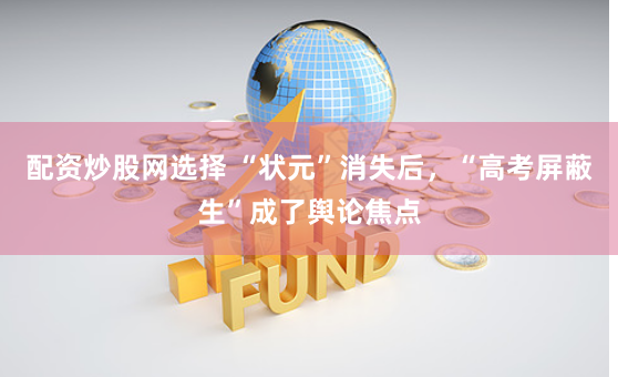 配资炒股网选择 “状元”消失后，“高考屏蔽生”成了舆论焦点