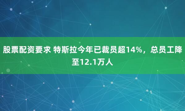 股票配资要求 特斯拉今年已裁员超14%，总员工降至12.1万人