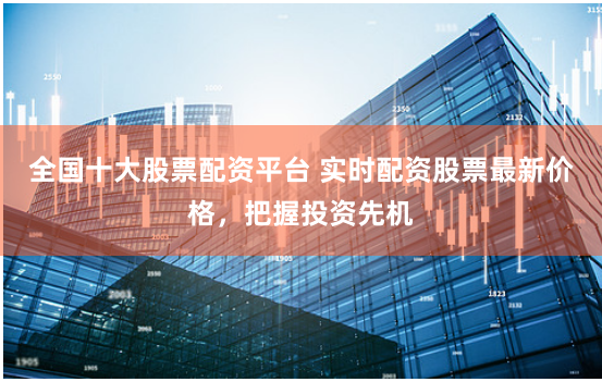 全国十大股票配资平台 实时配资股票最新价格，把握投资先机